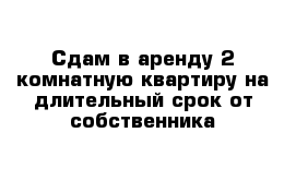 Сдам в аренду 2-комнатную квартиру на длительный срок от собственника